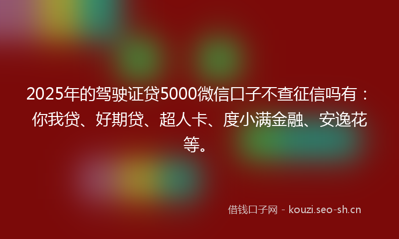 2025年的驾驶证贷5000微信口子不查征信吗有：你我贷、好期贷、超人卡、度小满金融、安逸花等。