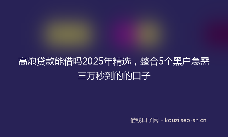 高炮贷款能借吗2025年精选，整合5个黑户急需三万秒到的的口子