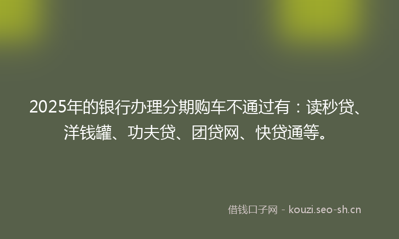 2025年的银行办理分期购车不通过有：读秒贷、洋钱罐、功夫贷、团贷网、快贷通等。