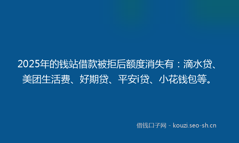 2025年的钱站借款被拒后额度消失有：滴水贷、美团生活费、好期贷、平安i贷、小花钱包等。