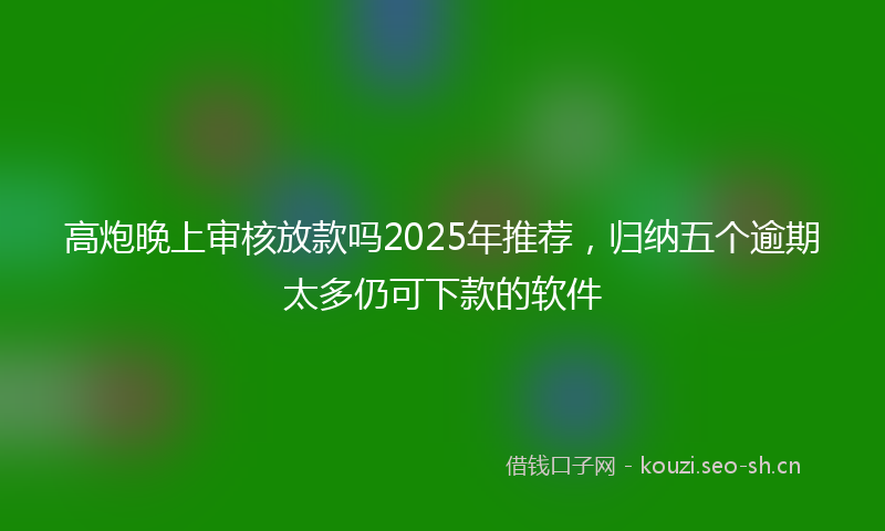 高炮晚上审核放款吗2025年推荐，归纳五个逾期太多仍可下款的软件