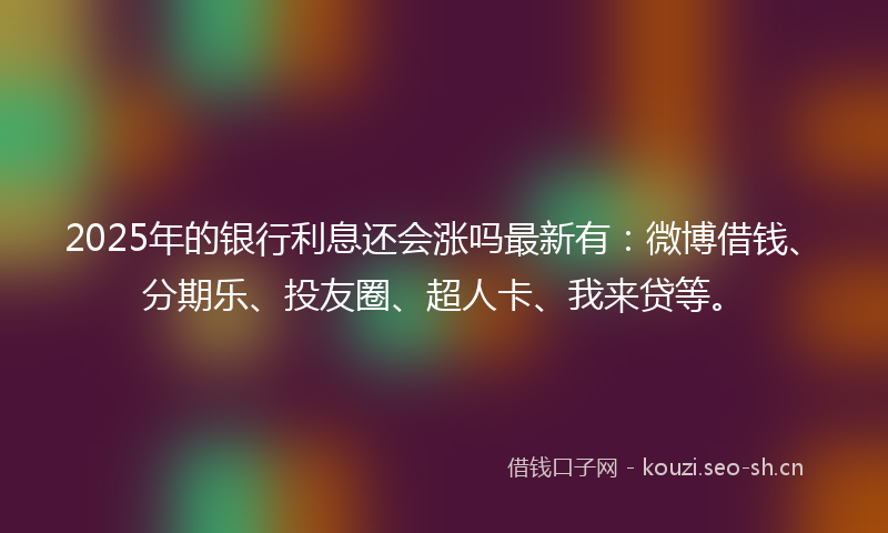 2025年的银行利息还会涨吗最新有：微博借钱、分期乐、投友圈、超人卡、我来贷等。