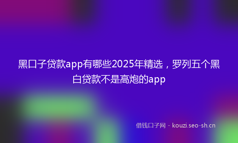 黑口子贷款app有哪些2025年精选,罗列五个黑白贷款不是高炮的app
