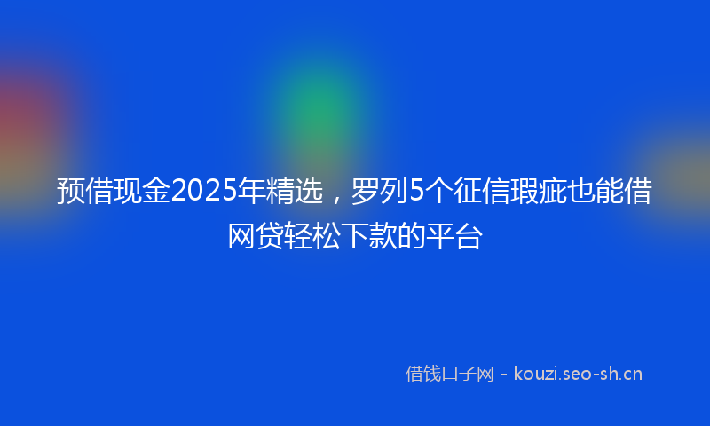 预借现金2025年精选,罗列5个征信瑕疵也能借网贷轻松下款的平台
