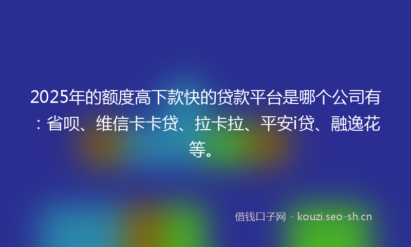 2025年的额度高下款快的贷款平台是哪个公司有：省呗、维信卡卡贷、拉卡拉、平安i贷、融逸花等。