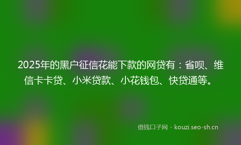 2025年的黑户征信花能下款的网贷有：省呗、维信卡卡贷、小米贷款、小花钱包、快贷通等。