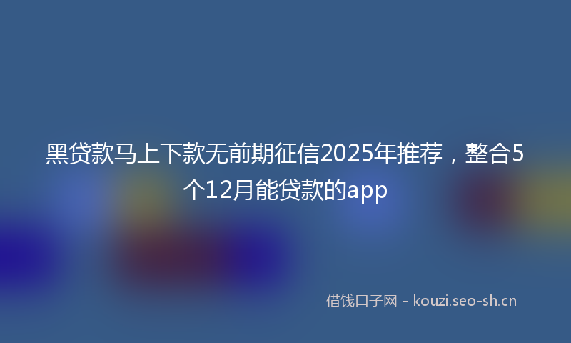 黑贷款马上下款无前期征信2025年推荐，整合5个12月能贷款的app