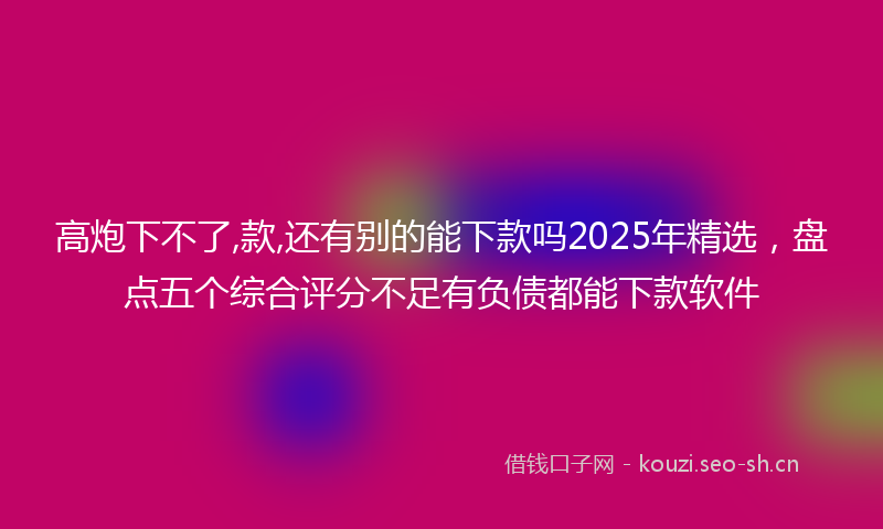 高炮下不了,款,还有别的能下款吗2025年精选，盘点五个综合评分不足有负债都能下款软件