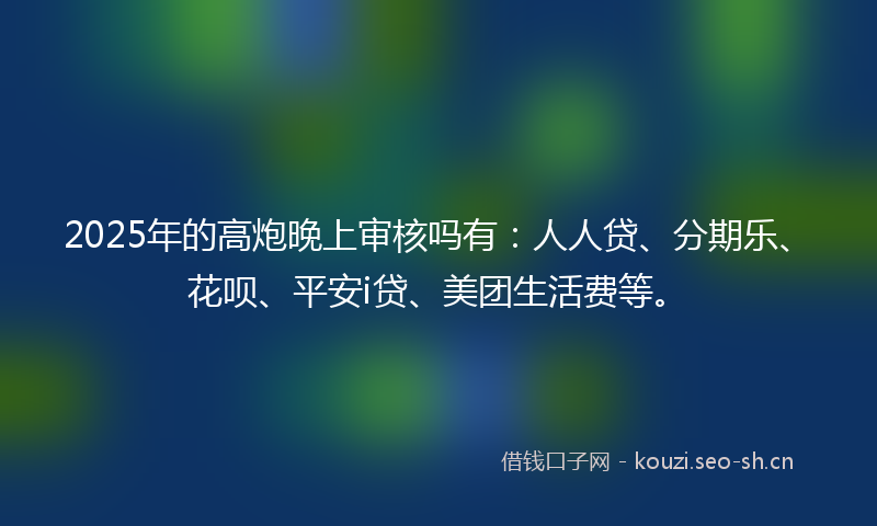 2025年的高炮晚上审核吗有:人人贷、分期乐、花呗、平安i贷、美团生活费等。