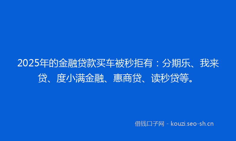 2025年的金融贷款买车被秒拒有：分期乐、我来贷、度小满金融、惠商贷、读秒贷等。