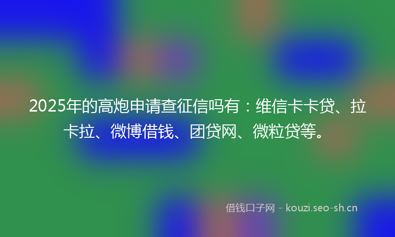 2025年的高炮申请查征信吗有：维信卡卡贷、拉卡拉、微博借钱、团贷网、微粒贷等。
