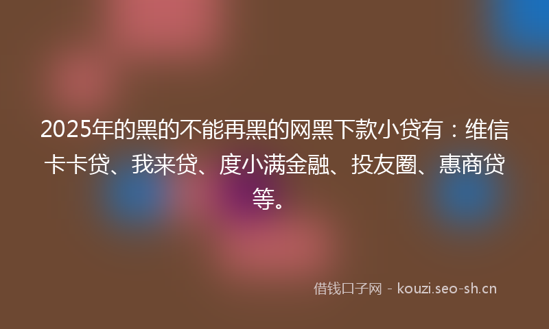 2025年的黑的不能再黑的网黑下款小贷有：维信卡卡贷、我来贷、度小满金融、投友圈、惠商贷等。