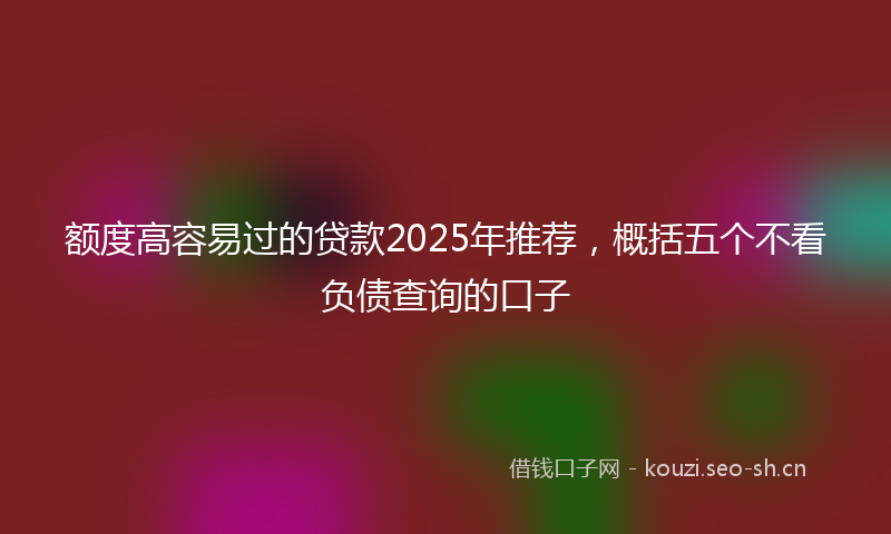 额度高容易过的贷款2025年推荐，概括五个不看负债查询的口子