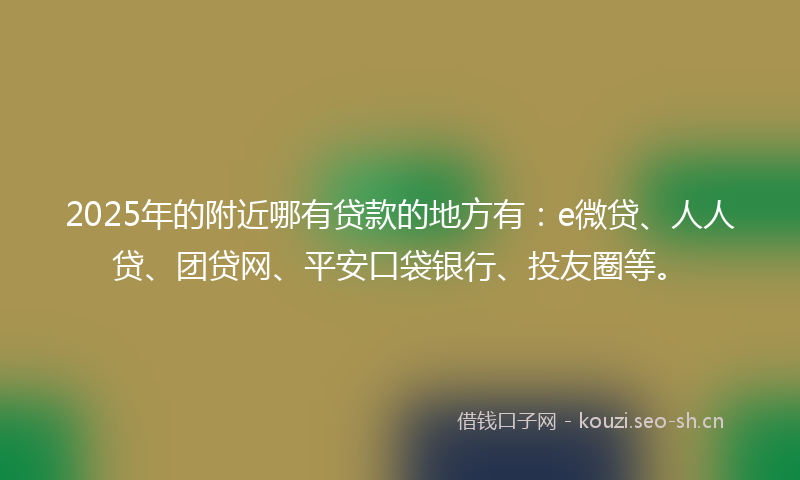 2025年的附近哪有贷款的地方有：e微贷、人人贷、团贷网、平安口袋银行、投友圈等。