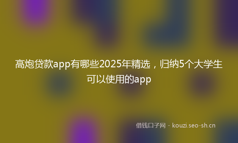 高炮贷款app有哪些2025年精选,归纳5个大学生可以使用的app