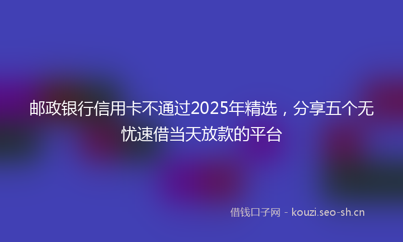 邮政银行信用卡不通过2025年精选，分享五个无忧速借当天放款的平台