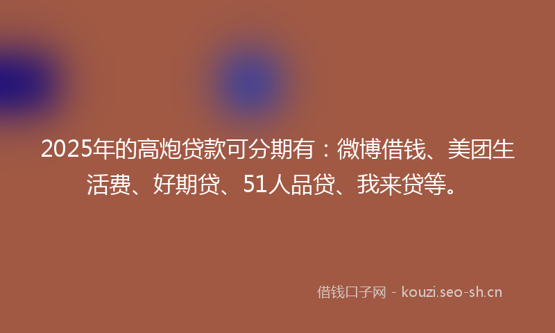 2025年的高炮贷款可分期有：微博借钱、美团生活费、好期贷、51人品贷、我来贷等。