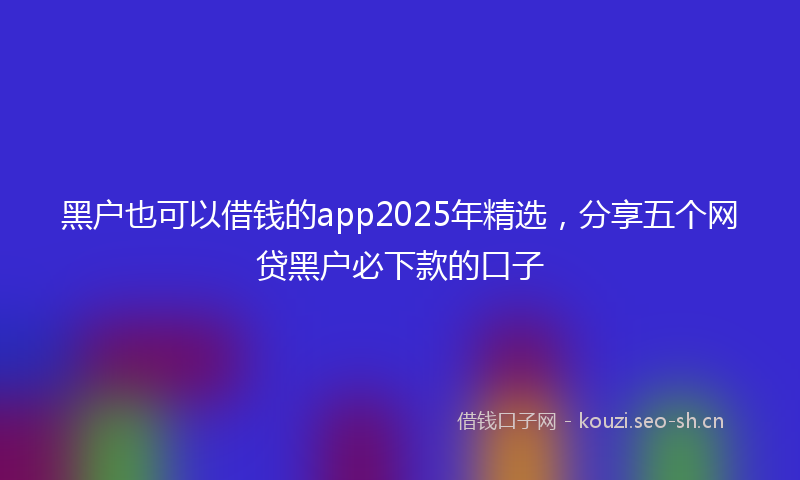 黑户也可以借钱的app2025年精选，分享五个网贷黑户必下款的口子