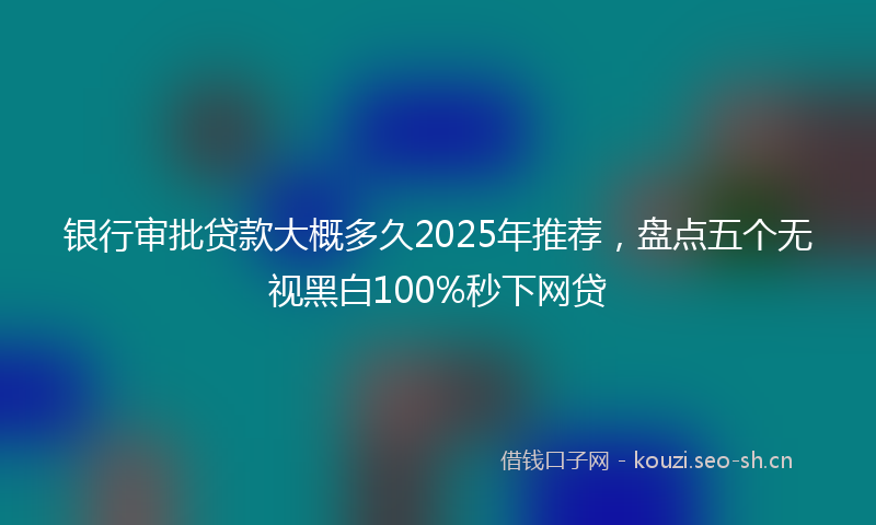 银行审批贷款大概多久2025年推荐，盘点五个无视黑白100%秒下网贷