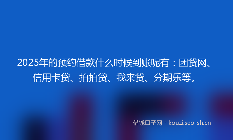 2025年的预约借款什么时候到账呢有：团贷网、信用卡贷、拍拍贷、我来贷、分期乐等。