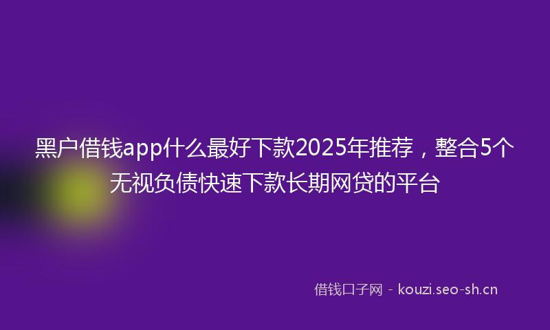 黑户借钱app什么最好下款2025年推荐，整合5个无视负债快速下款长期网贷的平台