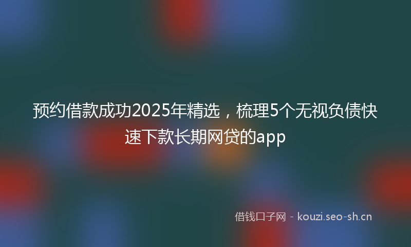 预约借款成功2025年精选，梳理5个无视负债快速下款长期网贷的app
