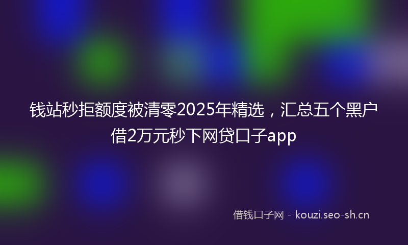 钱站秒拒额度被清零2025年精选，汇总五个黑户借2万元秒下网贷口子app