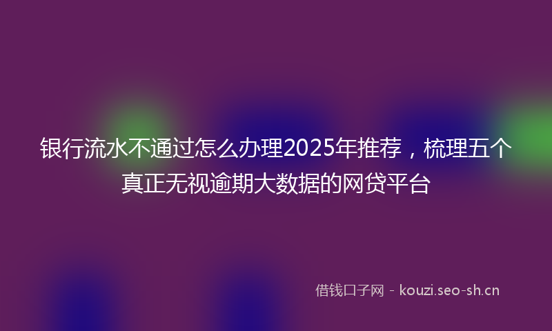 银行流水不通过怎么办理2025年推荐，梳理五个真正无视逾期大数据的网贷平台