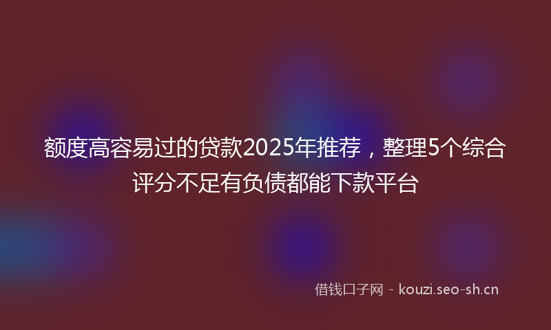 额度高容易过的贷款2025年推荐，整理5个综合评分不足有负债都能下款平台