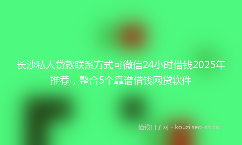 长沙私人贷款联系方式可微信24小时借钱2025年推荐，整合5个靠谱借钱网贷软件
