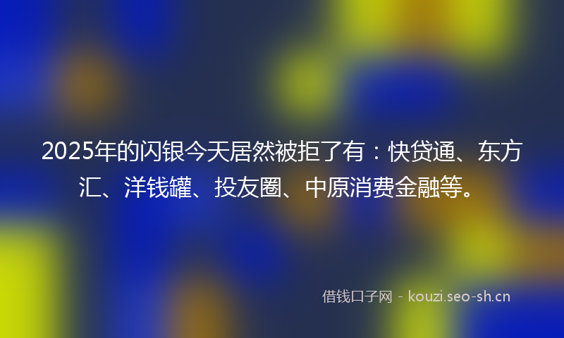 2025年的闪银今天居然被拒了有：快贷通、东方汇、洋钱罐、投友圈、中原消费金融等。