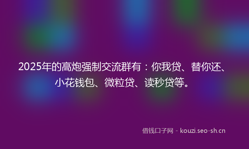 2025年的高炮强制交流群有：你我贷、替你还、小花钱包、微粒贷、读秒贷等。