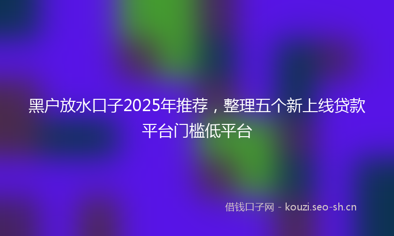 黑户放水口子2025年推荐，整理五个新上线贷款平台门槛低平台