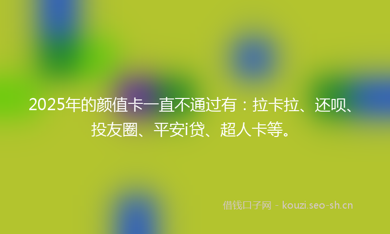 2025年的颜值卡一直不通过有：拉卡拉、还呗、投友圈、平安i贷、超人卡等。