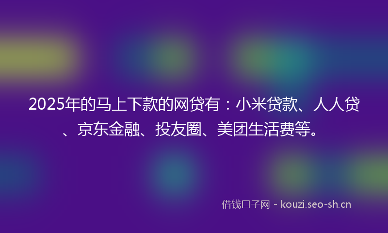2025年的马上下款的网贷有：小米贷款、人人贷、京东金融、投友圈、美团生活费等。