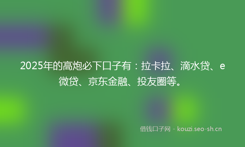 2025年的高炮必下口子有：拉卡拉、滴水贷、e微贷、京东金融、投友圈等。