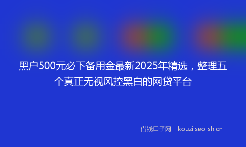 黑户500元必下备用金最新2025年精选，整理五个真正无视风控黑白的网贷平台