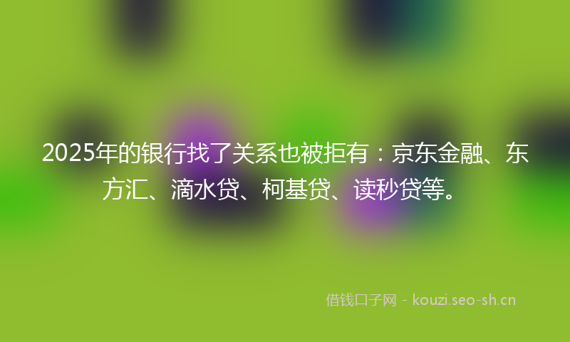 2025年的银行找了关系也被拒有：京东金融、东方汇、滴水贷、柯基贷、读秒贷等。