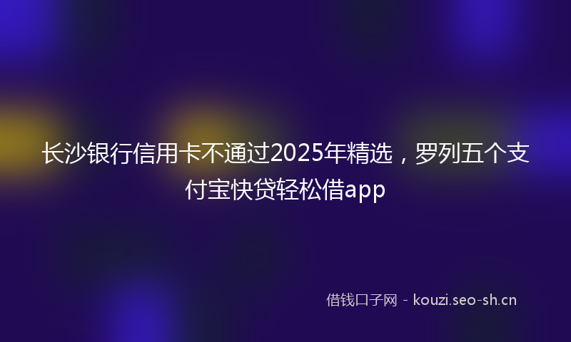 长沙银行信用卡不通过2025年精选，罗列五个支付宝快贷轻松借app