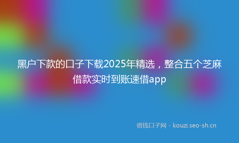 黑户下款的口子下载2025年精选,整合五个芝麻借款实时到账速借app