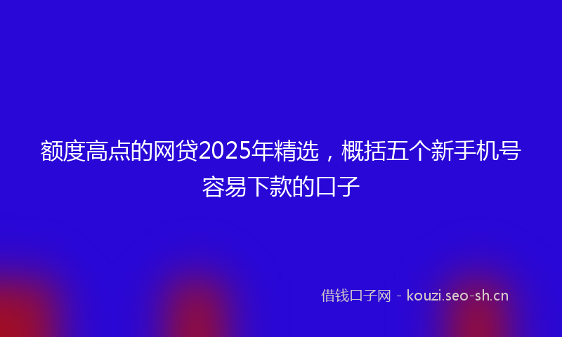 额度高点的网贷2025年精选,概括五个新手机号容易下款的口子