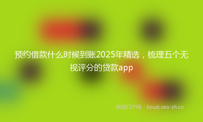 预约借款什么时候到账2025年精选，梳理五个无视评分的贷款app