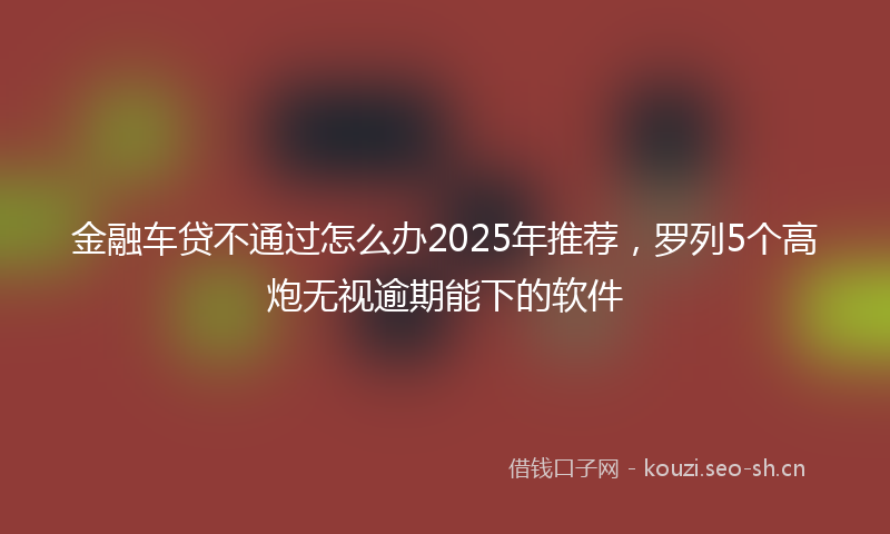金融车贷不通过怎么办2025年推荐，罗列5个高炮无视逾期能下的软件