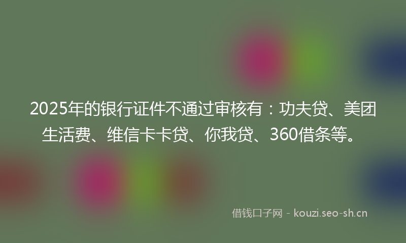 2025年的银行证件不通过审核有：功夫贷、美团生活费、维信卡卡贷、你我贷、360借条等。