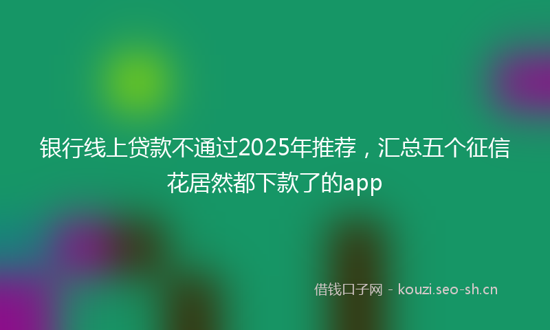 银行线上贷款不通过2025年推荐，汇总五个征信花居然都下款了的app