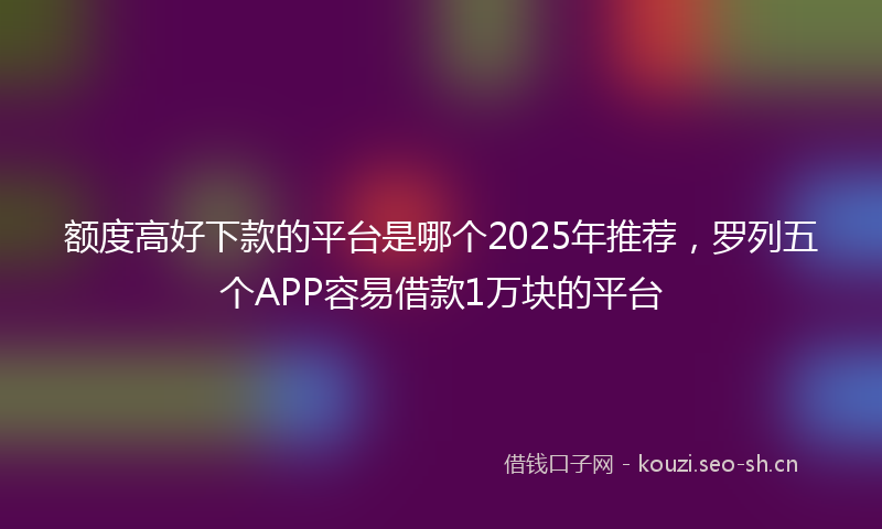 额度高好下款的平台是哪个2025年推荐,罗列五个APP容易借款1万块的平台