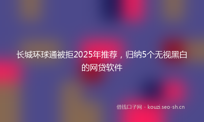 长城环球通被拒2025年推荐，归纳5个无视黑白的网贷软件