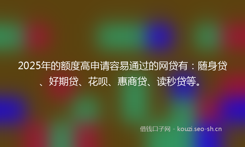 2025年的额度高申请容易通过的网贷有：随身贷、好期贷、花呗、惠商贷、读秒贷等。