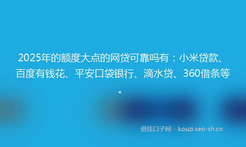 2025年的额度大点的网贷可靠吗有：小米贷款、百度有钱花、平安口袋银行、滴水贷、360借条等。