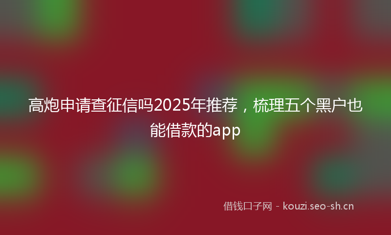 高炮申请查征信吗2025年推荐，梳理五个黑户也能借款的app